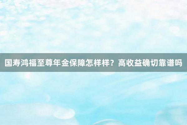 国寿鸿福至尊年金保障怎样样？高收益确切靠谱吗
