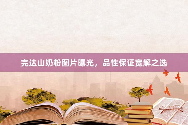 完达山奶粉图片曝光，品性保证宽解之选