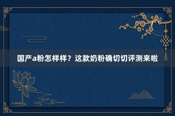 国产a粉怎样样？这款奶粉确切切评测来啦