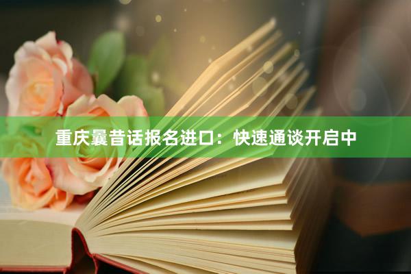 重庆曩昔话报名进口：快速通谈开启中